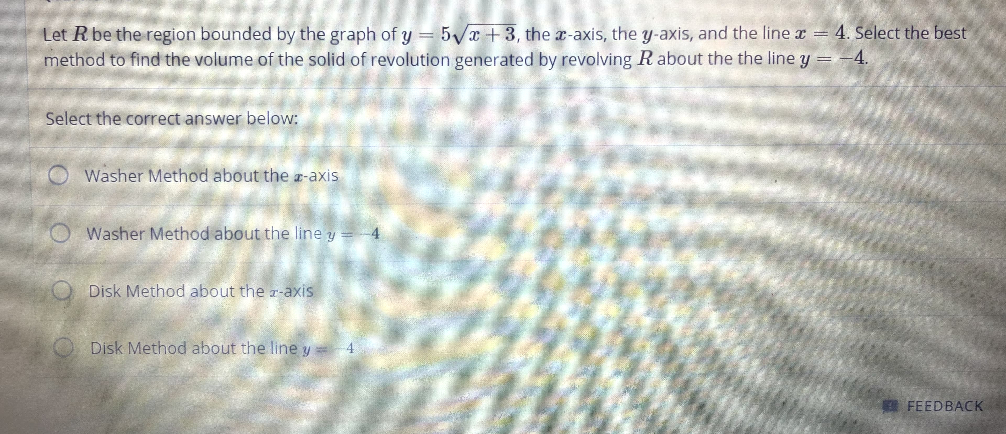 Let R be the region bounded by the graph of y = 5Vx+3, the a-axis, the y-axis, and the line x = 4. Select the best
method to find the volume of the solid of revolution generated by revolving R about the the line y =-4.
