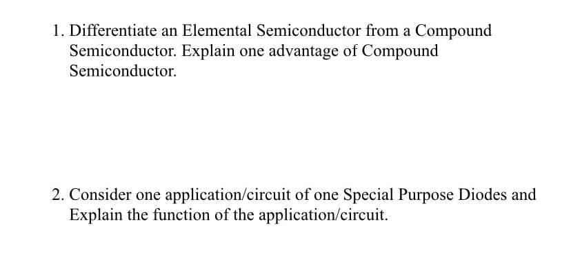 1. Differentiate an Elemental Semiconductor from a Compound
Semiconductor. Explain one advantage of Compound
Semiconductor.
2. Consider one application/circuit of one Special Purpose Diodes and
Explain the function of the application/circuit.
