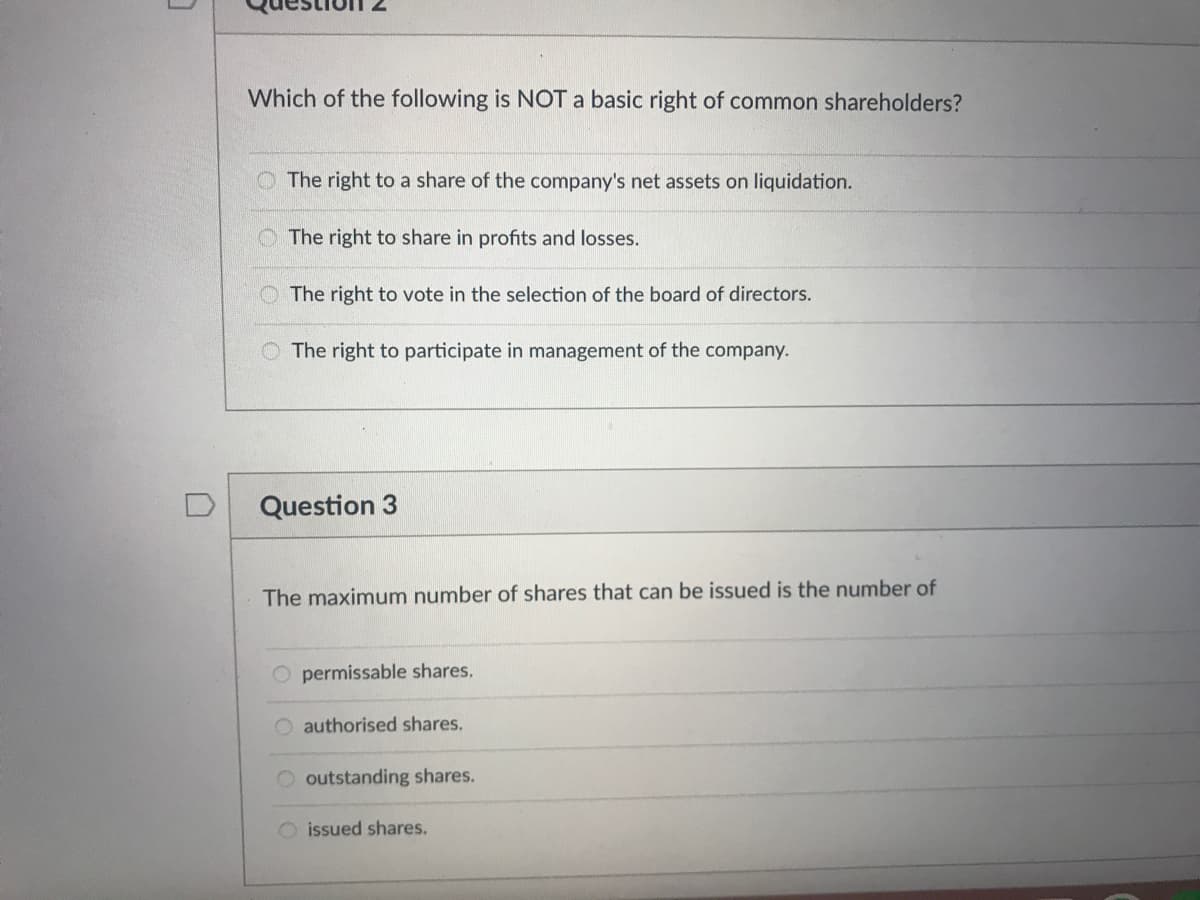 Which of the following is NOT a basic right of common shareholders?
O The right to a share of the company's net assets on liquidation.
O The right to share in profits and losses.
The right to vote in the selection of the board of directors.
The right to participate in management of the company.
D
Question 3
The maximum number of shares that can be issued is the number of
O permissable shares.
O authorised shares.
O outstanding shares.
O issued shares.
0oolo
