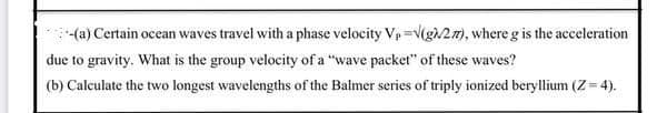 (a) Certain ocean waves travel with a phase velocity Vp =V(g/27), where g is the acceleration
due to gravity. What is the group velocity of a "wave packet" of these waves?
(b) Calculate the two longest wavelengths of the Balmer series of triply ionized beryllium (Z= 4).
