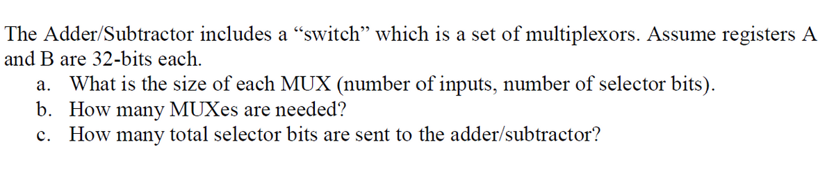 The Adder/Subtractor includes a "switch" which is a set of multiplexors. Assume registers A
and B are 32-bits each.
a. What is the size of each MUX (number of inputs, number of selector bits).
b. How many MUXes are needed?
c. How many total selector bits are sent to the adder/subtractor?

