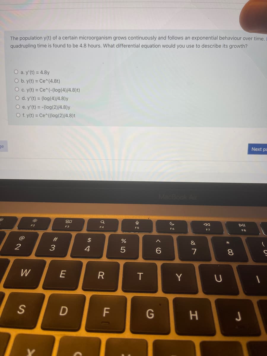 The population y(t) of a certain microorganism grows continuously and follows an exponential behaviour over time.
quadrupling time is found to be 4.8 hours. What differential equation would you use to describe its growth?
O a. y'(t) = 4.8y
O b. y(t) = Ce^(4.8t)
O c. (t) = Ce^(-(log(4)/4.8)t)
O d. y'(t) = (log(4)/4.8)y
O e. y'(t) = -(log(2)/4.8)y
O f. y(t) = Ce^((log(2)/4.8)t
Next pa
ge
MacBook Air
80
F2
F3
F4
F5
F6
F7
@
#3
$
&
2
4
6.
7
8.
W
E
R
T
Y
S
F
H.
LO
