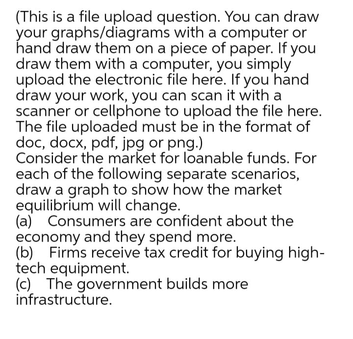 (This is a file upload question. You can draw
your graphs/diagrams with a computer or
hand draw them on a piece of paper. If you
draw them with a computer, you simply
upload the electronic file here. If you hand
draw your work, you can scan it with a
scanner or cellphone to upload the file here.
The file uploaded must be in the format of
doc, docx, pdf, jpg or png.)
Consider the market for loanable funds. For
each of the following separate scenarios,
draw a graph to show how the market
equilibrium will change.
(a) Consumers are confident about the
economy and they spend more.
(b) Firms receive tax credit for buying high-
tech equipment.
(c) The government builds more
infrastructure.
