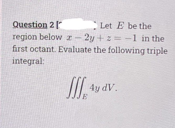 Question 2 [
region below x
first octant. Evaluate the following triple
Let E be the
2y + z= -1 in the
-
integral:
4y dV.
E
