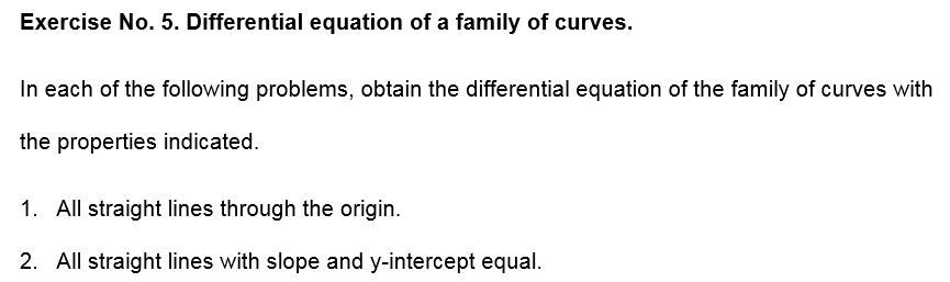 Exercise No. 5. Differential equation of a family of curves.
In each of the following problems, obtain the differential equation of the family of curves with
the properties indicated.
1. All straight lines through the origin.
2. All straight lines with slope and y-intercept equal.
