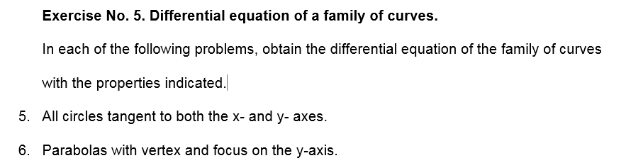 Exercise No. 5. Differential equation of a family of curves.
In each of the following problems, obtain the differential equation of the family of curves
with the properties indicated.
5. All circles tangent to both the x- and y- axes.
6. Parabolas with vertex and focus on the y-axis.
