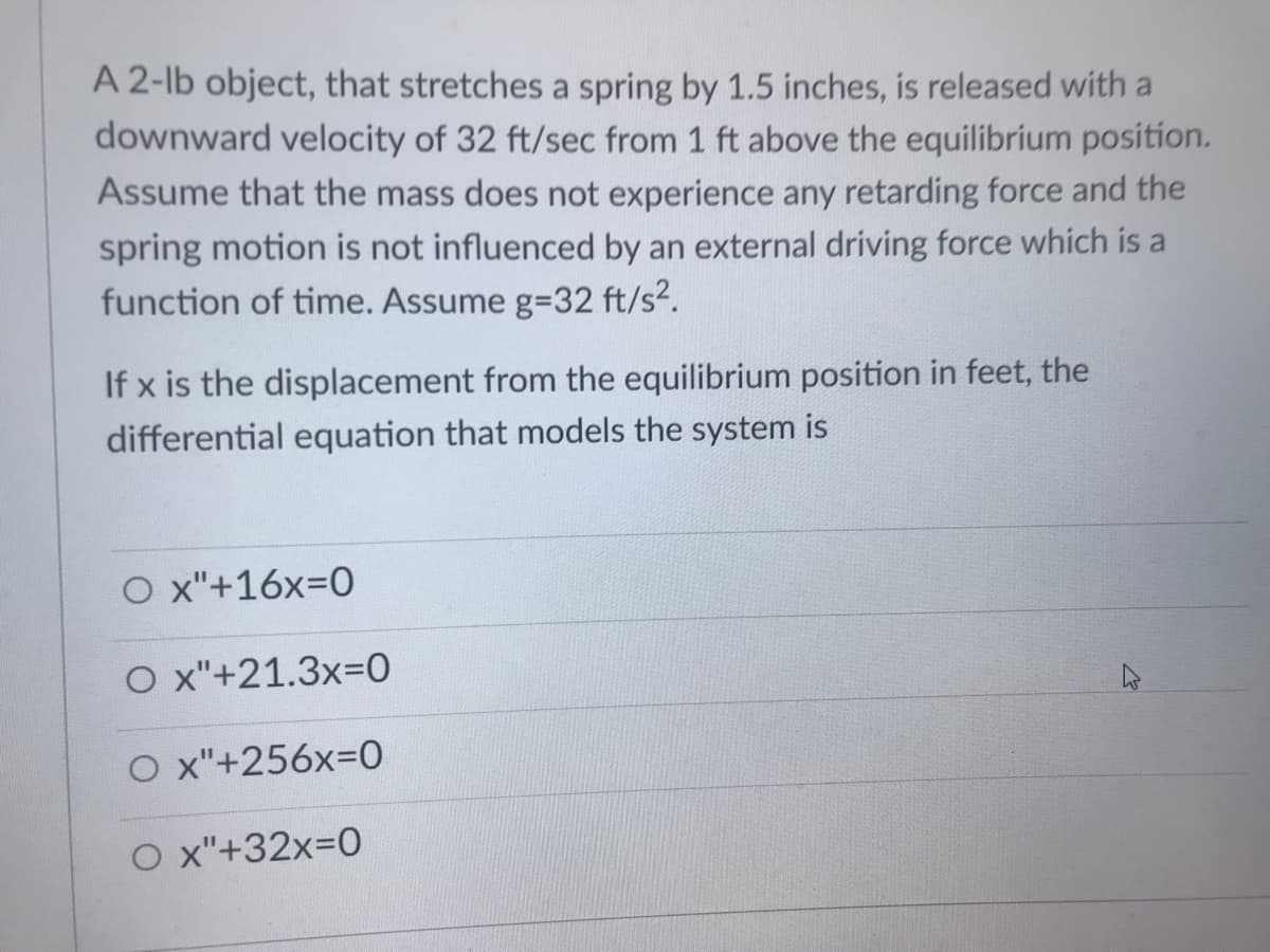 A 2-lb object, that stretches a spring by 1.5 inches, is released with a
downward velocity of 32 ft/sec from 1 ft above the equilibrium position.
Assume that the mass does not experience any retarding force and the
spring motion is not influenced by an external driving force which is a
function of time. Assume g=32 ft/s?.
If x is the displacement from the equilibrium position in feet, the
differential equation that models the system is
O x"+16x=0
O x"+21.3x-D0
O x"+256x=0
O x"+32x=0
