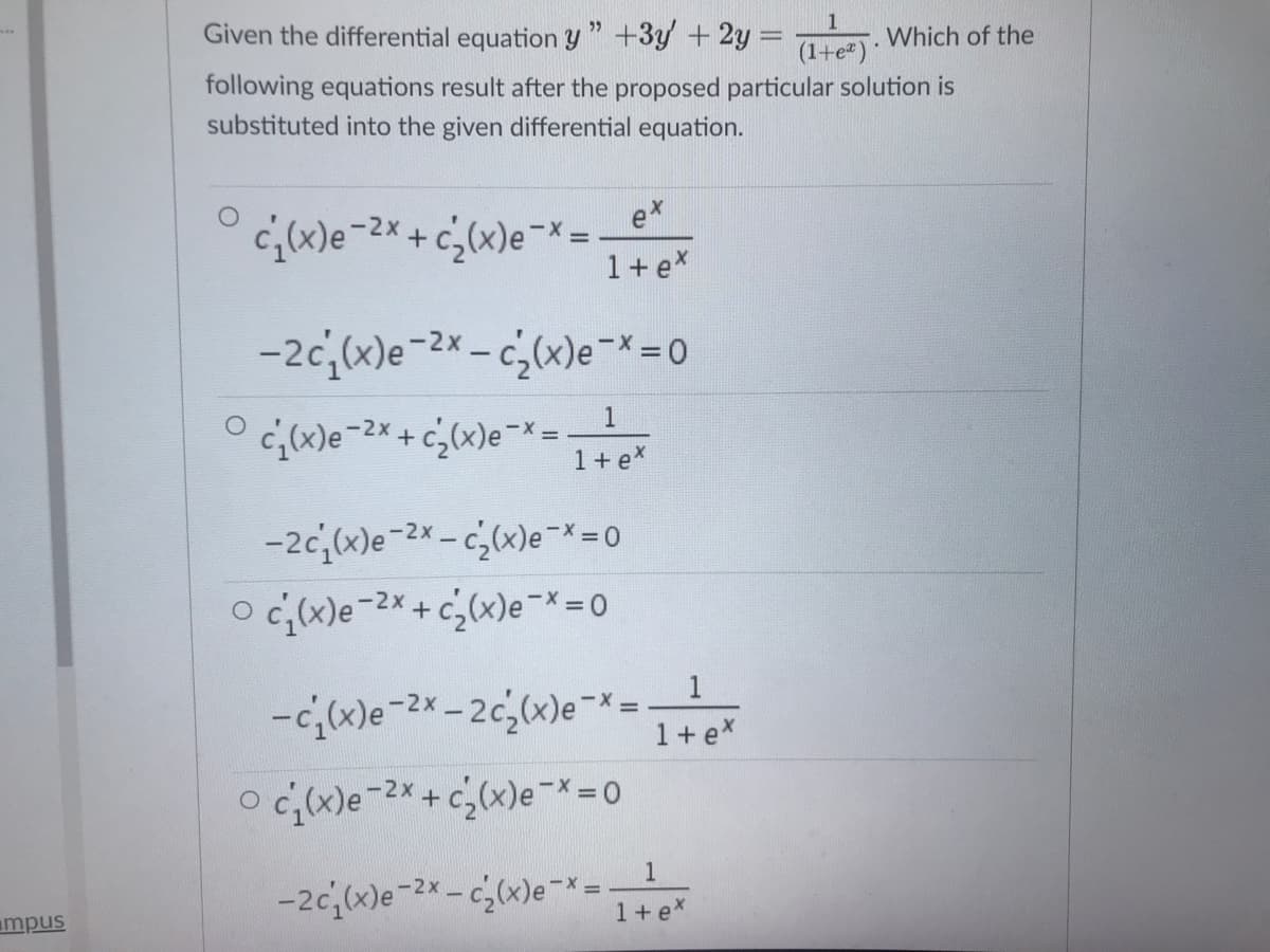 Given the differential equation y " +3y + 2y% =
Which of the
(1+e)·
following equations result after the proposed particular solution is
substituted into the given differential equation.
ex
c(x)e-2x + c,(x)e¬x =
1+ex
-2c,(x)e-2* - c;(x)e¯* =0
c,(x)e-2* + c¿(x)e¬* =.
1 + e*
1
-2c,(x)e-2x - c,(x)e¯x= 0
O c(x)e-2*+ c,(x)e¯* 0
1
-c;(x)e-2x – 2c,(x)e¯x=
1+ex
O c(x)e-2X+c,(x)e-*= 0
-2c(x)e-2* - c(x)e-x=!
mpus
1+ex
