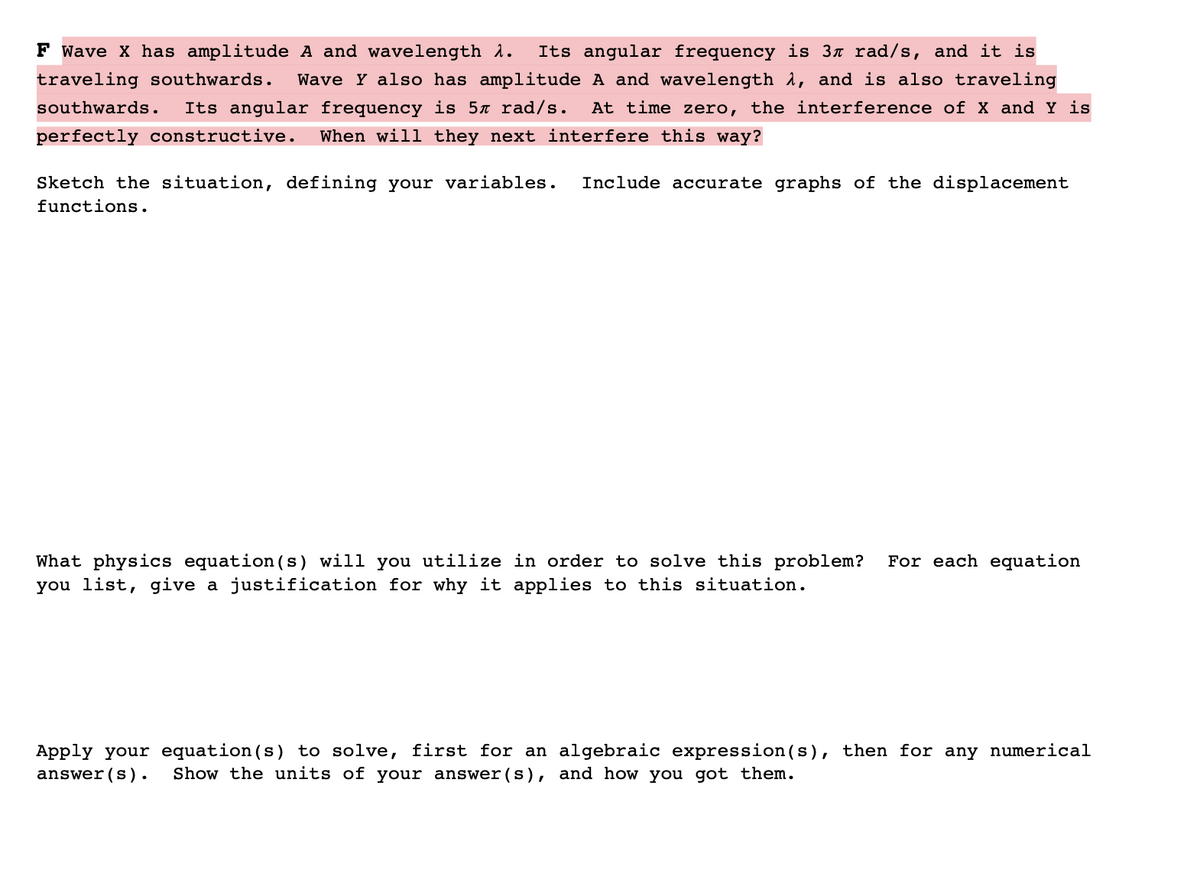 F wave X has amplitude A and wavelength 1.
Its angular frequency is 3¤ rad/s, and it is
traveling southwards.
Wave Y also has amplitude A and wavelength 1, and is also traveling
southwards.
Its angular frequency is 5x rad/s.
At time zero, the interference of X and Y is
perfectly constructive.
When will they next interfere this way?
Sketch the situation, defining your variables.
Include accurate graphs of the displacement
functions.
For each equation
What physics equation (s) will you utilize in order to solve this problem?
you list, give a justification for why it applies to this situation.
Apply your equation (s) to solve, first for an algebraic expression (s), then for any numerical
answer (s).
Show the units of your answer (s), and how you got them.
