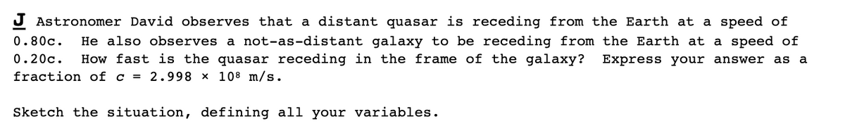 J Astronomer David observes that a distant quasar is receding from the Earth at a speed of
0.80c.
He also observes a not-as-distant galaxy to be receding from the Earth at a speed of
How fast is the quasar receding in the frame of the galaxy?
0.20c.
Express your answer as a
fraction of c = 2.998 x 108 m/s.
Sketch the situation, defining all your variables.
