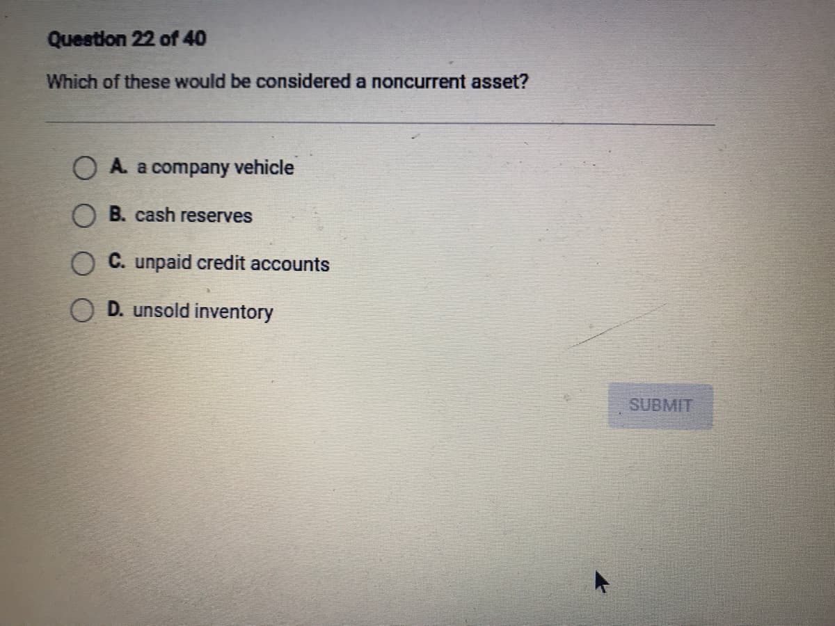 Question 22 of 40
Which of these would be considered a noncurrent asset?
A. a company vehicle
C. unpaid credit accounts
D. unsold inventory
O B. cash reserves