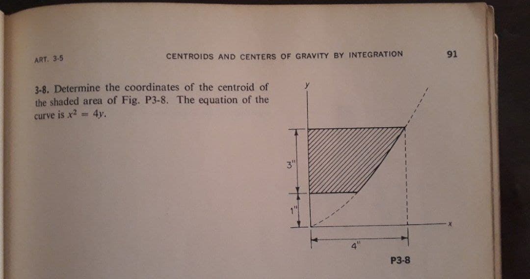 ART. 3-5
CENTROIDS AND CENTERS OF GRAVITY BY INTEGRATION
91
3-8. Determine the coordinates of the centroid of
the shaded area of Fig. P3-8. The equation of the
curve is x2 = 4y.
3"
P3-8
