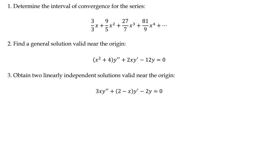 1. Determine the interval of convergence for the series:
27
81
- x ³ + ² = x² + ·
...
7
3 9
3x + 5x²+3
2. Find a general solution valid near the origin:
(x²+4)y" + 2xy' - 12y = 0
3. Obtain two linearly independent solutions valid near the origin:
3xy" +(2-x)y' - 2y = 0