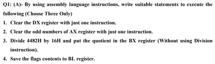 Ql: (A)- By using assembly language instructions, write suitable statements to execute the
following (Choose Three Only)
1. Clear the DX register with just one instruction.
2. Clear the odd numbers of AX register with just one instruction.
3. Divide 4482H by 16H and put the quotient in the BX register (Without using Division
instruction).
4. Save the flags contents to BL register.

