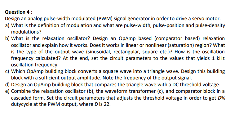 Question 4 :
Design an analog pulse-width modulated (PWM) signal generator in order to drive a servo motor.
a) What is the definition of modulation and what are pulse-width, pulse-position and pulse-density
modulations?
b) What is the relaxation oscillator? Design an OpAmp based (comparator based) relaxation
oscillator and explain how it works. Does it works in linear or nonlinear (saturation) region? What
is the type of the output wave (sinusoidal, rectangular, square etc.)? How is the oscillation
frequency calculated? At the end, set the circuit parameters to the values that yields 1 kHz
oscillation frequency.
c) Which OpAmp building block converts a square wave into a triangle wave. Design this building
block with a sufficient output amplitude. Note the frequency of the output signal.
d) Design an OpAmp building block that compares the triangle wave with a DC threshold voltage.
e) Combine the relaxation oscillator (b), the waveform transformer (c), and comparator block in a
cascaded form. Set the circuit parameters that adjusts the threshold voltage in order to get D%
dutycycle at the PWM output, where D is 22.
