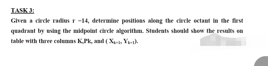 TASK 3:
Given a circle radius r =14, determine positions along the circle octant in the first
quadrant by using the midpoint circle algorithm. Students should show the results on
table with three columns K,Pk, and (Xk+1, Yk+1).
