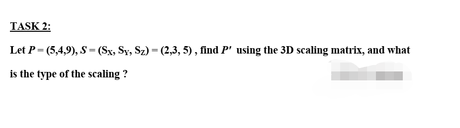 TASK 2:
Let P= (5,4,9), S= (Sx, Sy, Sz) = (2,3, 5) , find P' using the 3D scaling matrix, and what
is the type of the scaling ?
