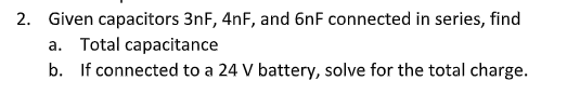 2. Given capacitors 3nF, 4nF, and 6nF connected in series, find
a. Total capacitance
b. If connected to a 24 V battery, solve for the total charge.
