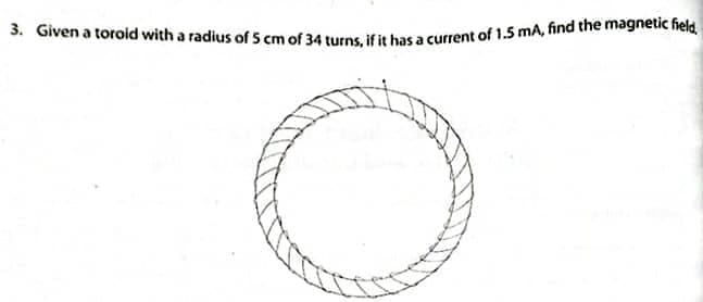 3. Given a toroid with a radius of 5 cm of 34 turns, if it has a current of 1.5 mA, find the magnetic field,
