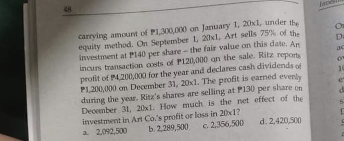 48
carrying amount of P1,300,000 on January 1, 20x1, under the
equity method. On September 1, 20x1, Art sells 75% of the
investment at P140 per share - the fair value on this date. Art
incurs transaction costs of P120,000 on the sale. Ritz reports
profit of P4,200,000 for the year and declares cash dividends of
P1,200,000 on December 31, 20xl. The profit is earned evenly
during the
December 31, 20x1. How much is the net effect of the
investment in Art Co.'s profit or loss in 20x1?
a. 2,092,500
On
Da
ac
10
year.
Ritz's shares are selling at P130
per
share on
b. 2,289,500.
c. 2,356,500
d. 2,420,500
