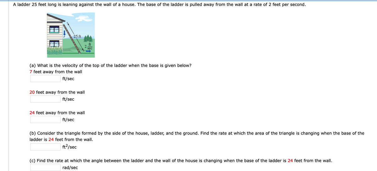 A ladder 25 feet long is leaning against the wall of a house. The base of the ladder is pulled away from the wall at a rate of 2 feet per second.
25 ft
ft
sec
(a) What is the velocity of the top of the ladder when the base is given below?
7 feet away from the wall
ft/sec
20 feet away from the wall
ft/sec
24 feet away from the wall
ft/sec
(b) Consider the triangle formed by the side of the house, ladder, and the ground. Find the rate at which the area of the triangle is changing when the base of the
ladder is 24 feet from the wall.
ft?/sec
(c) Find the rate at which the angle between the ladder and the wall of the house is changing when the base of the ladder is 24 feet from the wall.
rad/sec
