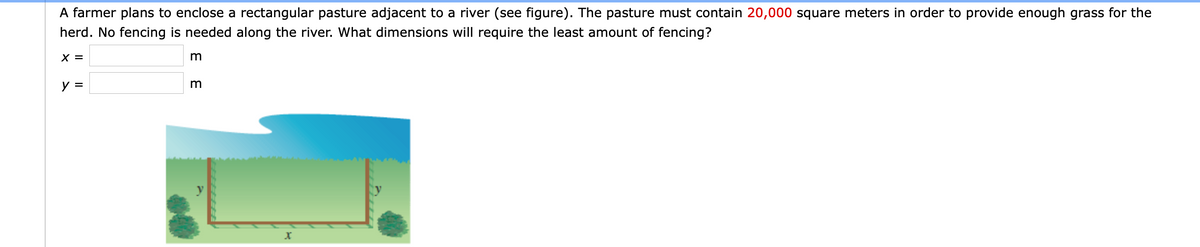 A farmer plans to enclose a rectangular pasture adjacent to a river (see figure). The pasture must contain 20,000 square meters in order to provide enough grass for the
herd. No fencing is needed along the river. What dimensions will require the least amount of fencing?
X =
y =
