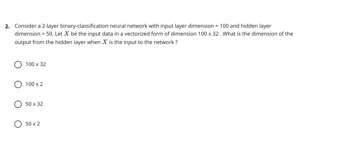 2. Consider a 2-layer binary-classification neural network with input layer dimension = 100 and hidden layer
dimension = 50. Let X be the input data in a vectorized form of dimension 100 x 32 . What is the dimension of the
%3D
output from the hidden layer when X is the input to the network ?
100 x 32
О 100 х 2
50 х 32
O 50 x 2
