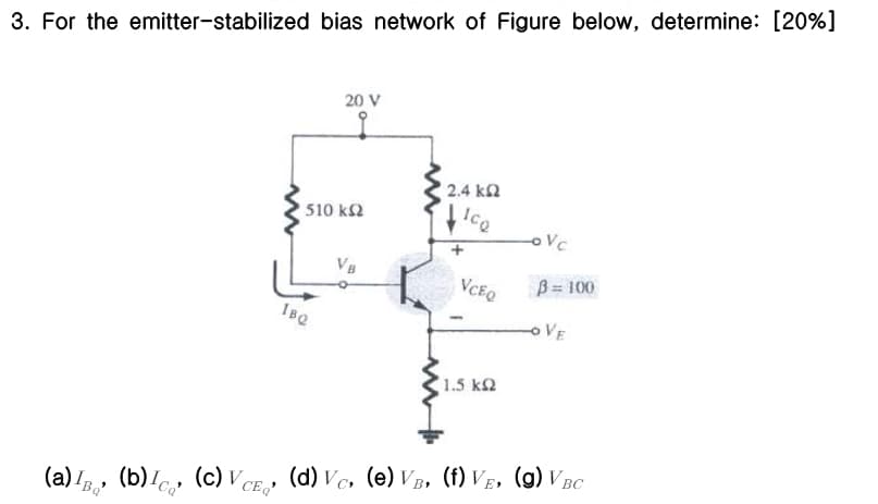 3. For the emitter-stabilized bias network of Figure below, determine: [20%]
20 V
2.4 ΚΩ
510 ΚΩ
Ico
OVC
VB
VCEQ
B=100
OVE
IBQ
1.5 ΚΩ
(a) IB, (b), (c) VCE₁, (d) VC, (e) VB, (f) VE, (g) VBC
Ba'