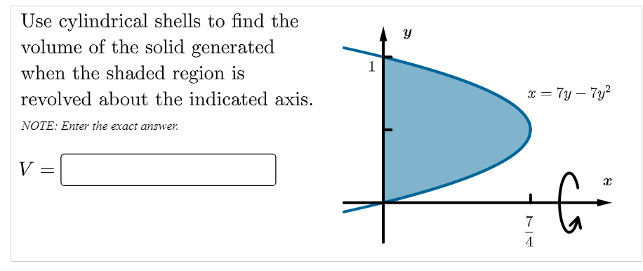 Use cylindrical shells to find the
volume of the solid generated
when the shaded region is
1
revolved about the indicated axis.
x = 7y – 7y?
NOTE: Enter the exact answer.
V
7
4
