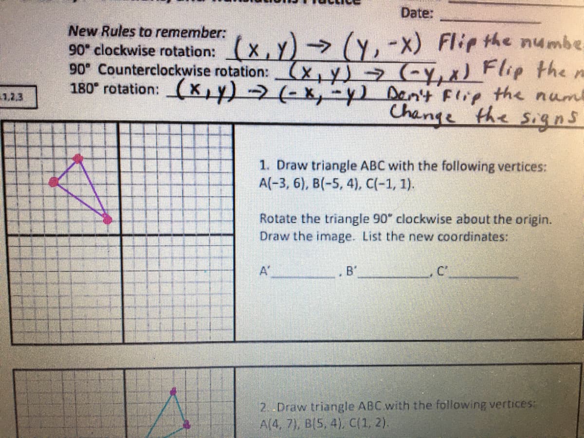 Date:
New Rules to remember:
90* clockwise rotation: (x,Y) (Y, -X) Flip the numbe
90 Counterclockwise rotation:X,Y) (-Y,x) Flip the
180° rotation: (X,Y) (-x,-y) Den't Flip the nume
1,2.3
Change the signs
1. Draw triangle ABC with the following vertices:
A(-3, 6), B(-5, 4), C(-1, 1).
Rotate the triangle 90" clockwise about the origin.
Draw the image. List the new coordinates:
A'
2..Draw triangle ABC with the following vertices:
A(4, 7), B(5, 4), C(1, 2).
