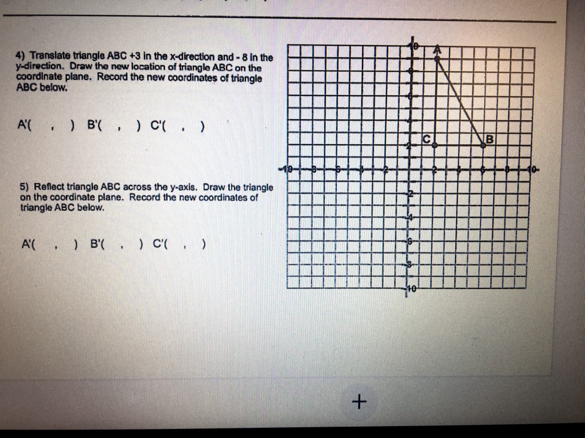 4) Translate triangle ABC +3 in the x-direction and - 8 in the
y-direction. Draw the new location of triangle ABC on the
coordinate plane. Record the new coordinates of triangle
ABC below.
A'(
) B(, ) C'(. )
B
5) Reflect triangle ABC across the y-axis. Draw the triangle
on the coordinate plane. Record the new coordinates of
triangle ABC below.
A'(, ) B'(. ) C( , )
