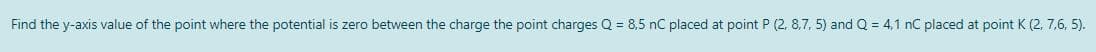 Find the y-axis value of the point where the potential is zero between the charge the point charges Q = 8,5 nC placed at point P (2, 8,7, 5) and Q = 4,1 nC placed at point K (2, 7,6, 5).
