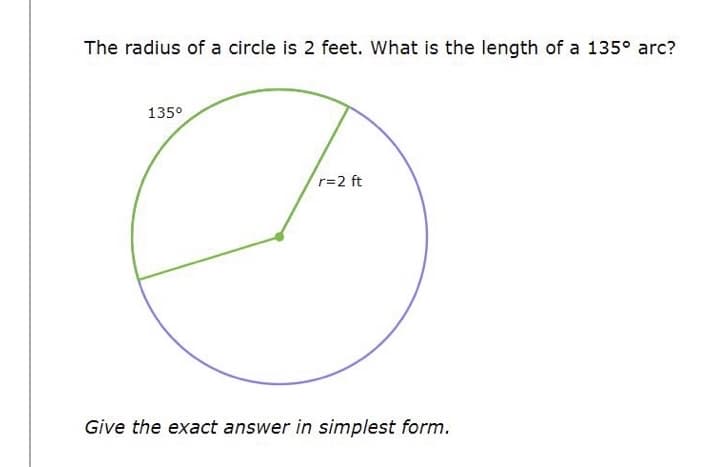 The radius of a circle is 2 feet. What is the length of a 135° arc?
135°
r=2 ft
Give the exact answer in simplest form.
