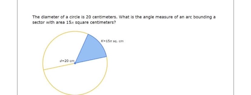 The diameter of a circle is 20 centimeters. What is the angle measure of an arc bounding a
sector with area 157 square centimeters?
K=157 sq. cm
d=20 cm
