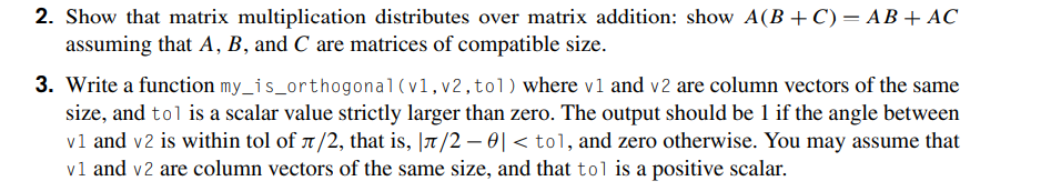 2. Show that matrix multiplication distributes over matrix addition: show A(B + C) = AB+ AC
assuming that A, B, and C are matrices of compatible size.
3. Write a function my_is_orthogonal (v1,v2,tol) where v1 and v2 are column vectors of the same
size, and tol is a scalar value strictly larger than zero. The output should be 1 if the angle between
vl and v2 is within tol of 1/2, that is, |7/2 – 0| < tol, and zero otherwise. You may assume that
vl and v2 are column vectors of the same size, and that tol is a positive scalar.
