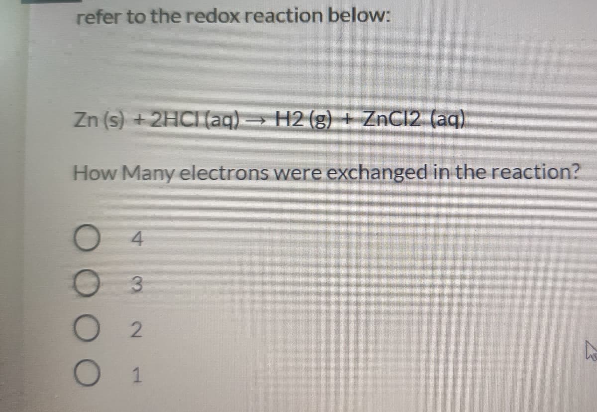 refer to the redox reaction below:
Zn (s) +2HCI (aq)
H2 (g) + ZnCI2 (aq)
How Many electrons were exchanged in the reaction?
4
3.
1.
