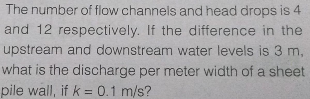 The number of flow channels and head drops is 4
and 12 respectively. If the difference in the
upstream and downstream water levels is 3 m,
what is the discharge per meter width of a sheet
pile wall, if k = 0.1 m/s?
%3D
