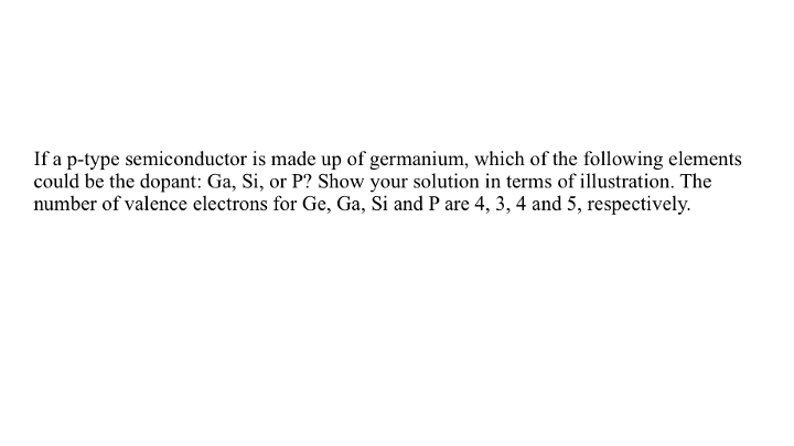 If a p-type semiconductor is made up of germanium, which of the following elements
could be the dopant: Ga, Si, or P? Show your solution in terms of illustration. The
number of valence electrons for Ge, Ga, Si and P are 4, 3, 4 and 5, respectively.