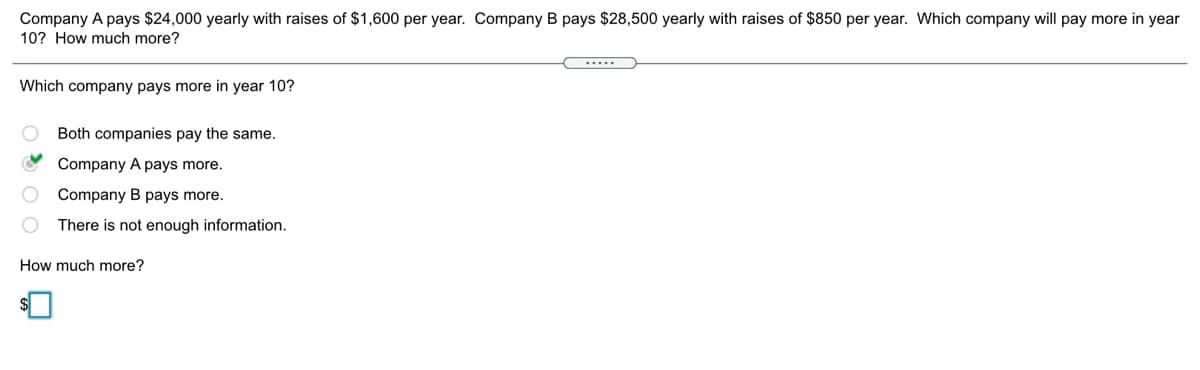 Company A pays $24,000 yearly with raises of $1,600 per year. Company B pays $28,500 yearly with raises of $850 per year. Which company will pay more in year
10? How much more?
.....
Which company pays more in year 10?
Both companies pay the same.
Company A pays more.
O Company B pays more.
There is not enough information.
How much more?
