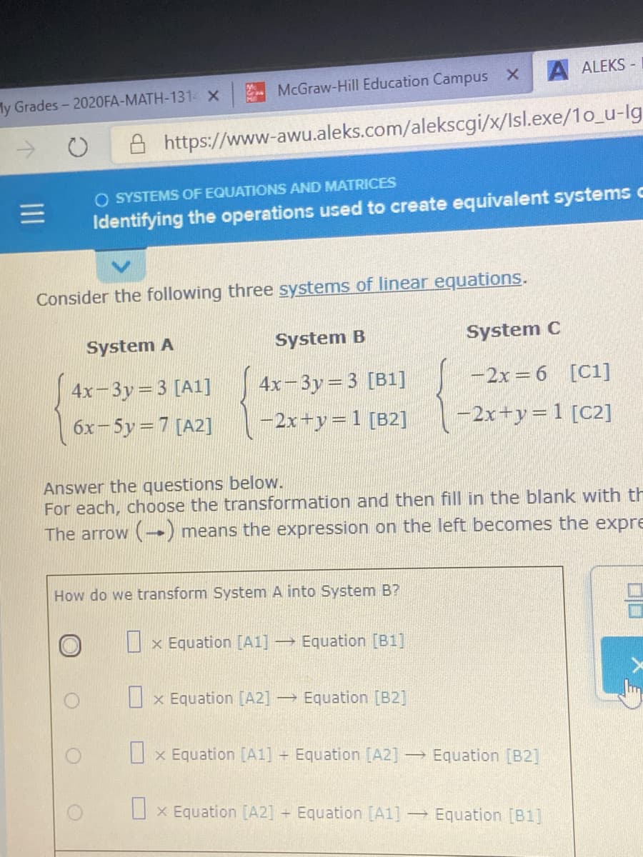 A ALEKS -
McGraw-Hill Education Campus X
ly Grades-2020FA-MATH-131 X
->
https://www-awu.aleks.com/alekscgi/x/Isl.exe/1o_u-lg
O SYSTEMS OF EQUATIONS AND MATRICES
Identifying the operations used to create equivalent systems c
Consider the following three systems of linear equations.
System A
System B
System C
4x-3y=3 [A1]
4x-3y=3 [B1]
-2x= 6 [C1]
6x-5y=7 [A2]
-2x+y=1 [B2]
-2x+y=1 [C2]
Answer the questions below.
For each, choose the transformation and then fill in the blank with th
The arrow (→) means the expression on the left becomes the expre
How do we transform System A into System B?
I x Equation [A1] Equation [B1]
U x Equation [A2] -
→ Equation [B2]
O x Equation [A1] + Equation [A2] -
→ Equation [B2]
O x Equation [A2] + Equation [A1]
→ Equation [B1]
