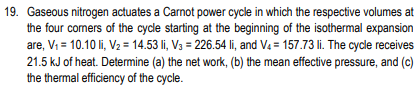 19. Gaseous nitrogen actuates a Carnot power cycle in which the respective volumes at
the four comers of the cycle starting at the beginning of the isothermal expansion
are, V; = 10.10 li, V2 = 14.53 li, V3 = 226.54 li, and Va = 157.73 li. The cycle receives
21.5 kJ of heat. Detemine (a) the net work, (b) the mean effective pressure, and (c)
the thermal efficiency of the cycle.
