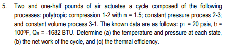 5. Two and one-half pounds of air actuates a cycle composed of the following
processes: polytropic compression 1-2 with n = 1.5; constant pressure process 2-3;
and constant volume process 3-1. The known data are as follows: p1 = 20 psia, ti =
100°F, QR = -1682 BTU. Determine (a) the temperature and pressure at each state,
(b) the net work of the cycle, and (c) the thermal efficiency.
