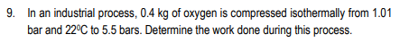 9. In an industrial process, 0.4 kg of oxygen is compressed isothermally from 1.01
bar and 22°C to 5.5 bars. Determine the work done during this process.
