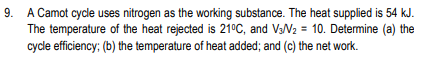 9.
A Camot cycle uses nitrogen as the working substance. The heat supplied is 54 kJ.
The temperature of the heat rejected is 21°C, and V3N2 = 10. Determine (a) the
cycle efficiency; (b) the temperature of heat added; and (c) the net work.
