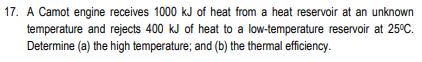 17. A Camot engine receives 1000 kJ of heat from a heat reservoir at an unknown
temperature and rejects 400 kJ of heat to a low-temperature reservoir at 25°C.
Determine (a) the high temperature; and (b) the thermal efficiency.

