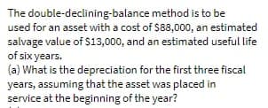 The double-declining-balance method is to be
used for an asset with a cost of $88,000, an estimated
salvage value of $13,000, and an estimated useful life
of six years.
(a) What is the depreciation for the first three fiscal
years, assuming that the asset was placed in
service at the beginning of the year?
