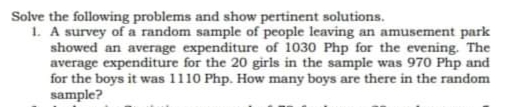 Solve the following problems and show pertinent solutions.
1. A survey of a random sample of people leaving an amusement park
showed an average expenditure of 1030 Php for the evening. The
average expenditure for the 20 girls in the sample was 970 Php and
for the boys it was 1110 Php. How many boys are there in the random
sample?
