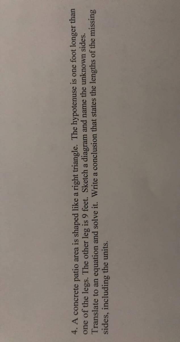 4. A concrete patio area is shaped like a right triangle. The hypotenuse is one foot longer than
one of the legs. The other leg is 9 feet. Sketch a diagram and name the unknown sides.
Translate to an equation and solve it. Write a conclusion that states the lengths of the missing
sides, including the units.
