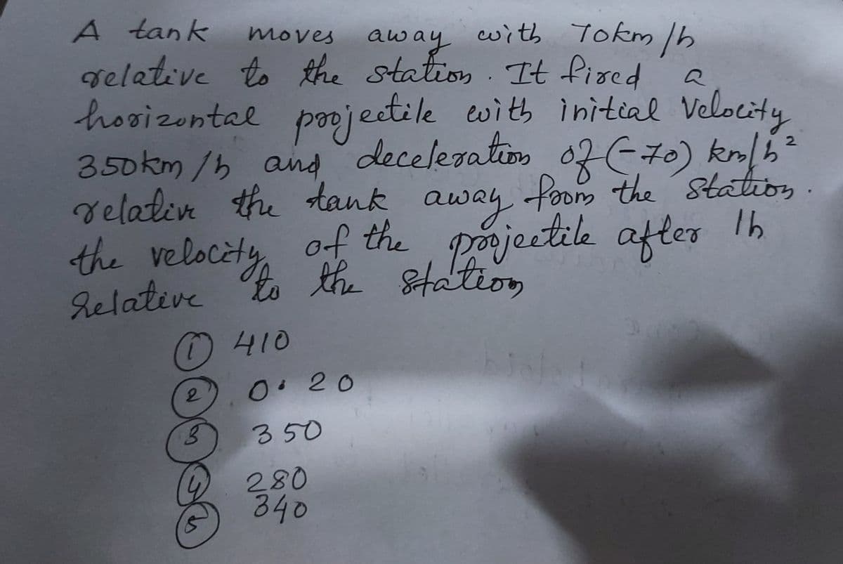 velalen the tank away ile afler 1h
gelative to the station It fired
pooj
deceleration
A tank
moves
away with Tokm Ib
hooizontal
350km/h and
relativ the tank
the velocèty
eetile with initial Velocity
Paecd
away
of the
Relative to the Station
d n 02E70) kn/h²
foom the Statios.
porjectile after
410
2
0.20
350
280
840
