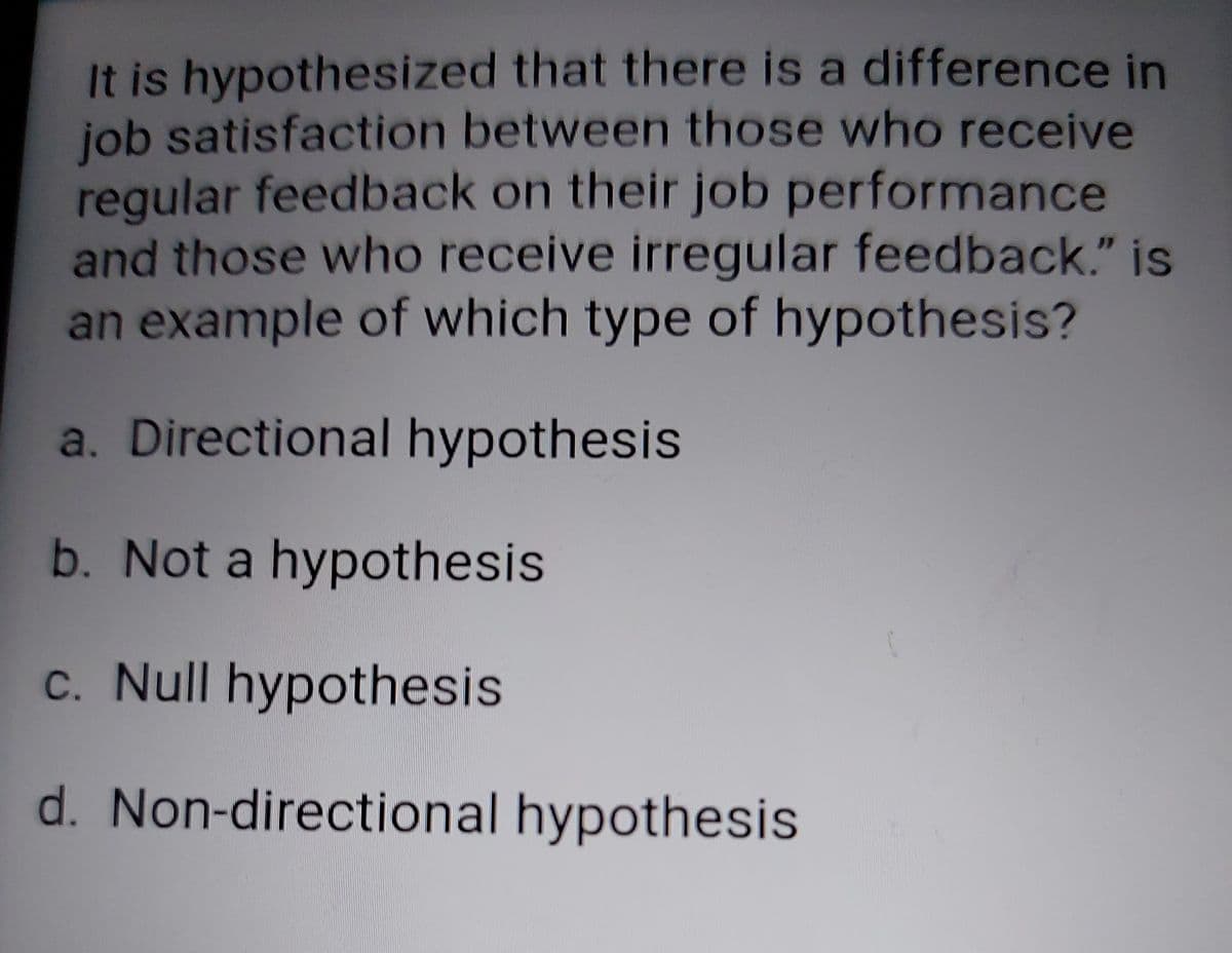 It is hypothesized that there is a difference in
job satisfaction between those who receive
regular feedback on their job performance
and those who receive irregular feedback." is
an example of which type of hypothesis?
a. Directional hypothesis
b. Not a hypothesis
c. Null hypothesis
d. Non-directional hypothesis
